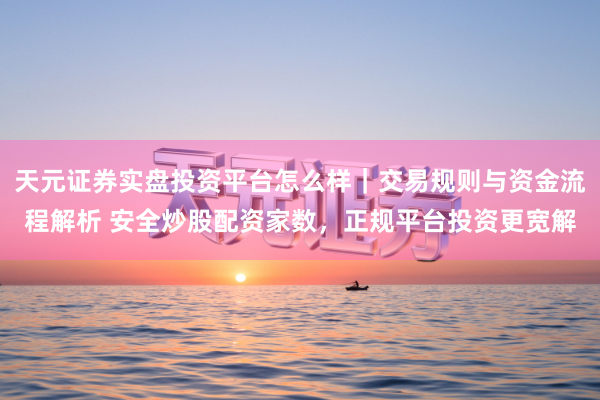 天元证券实盘投资平台怎么样|交易规则与资金流程解析 安全炒股配资家数,正规平台投资更宽解